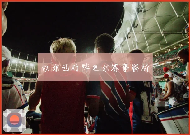 切尔西对阵里尔赛事解析