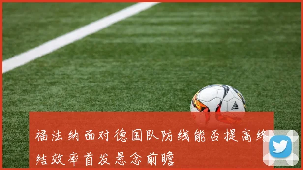 福法纳面对德国队防线能否提高终结效率首发悬念前瞻