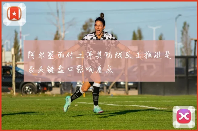 阿尔塞面对土耳其防线反击推进是否关键盘口影响看点