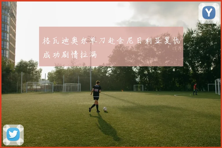 格瓦迪奥尔单刀赴会尼日利亚复仇成功剧情拉满