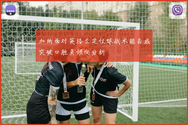 加纳面对英格兰定位球战术能否成突破口胜负倾向分析