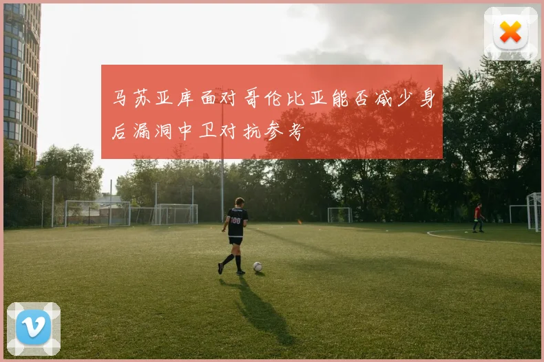 马苏亚库面对哥伦比亚能否减少身后漏洞中卫对抗参考