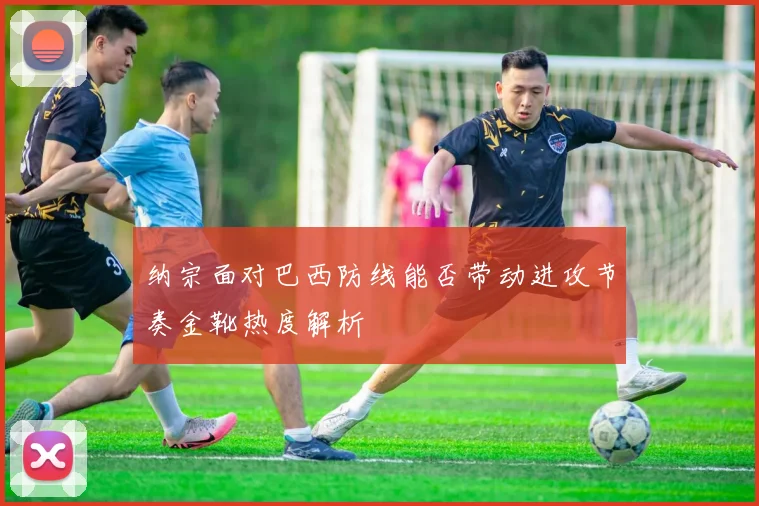 纳宗面对巴西防线能否带动进攻节奏金靴热度解析