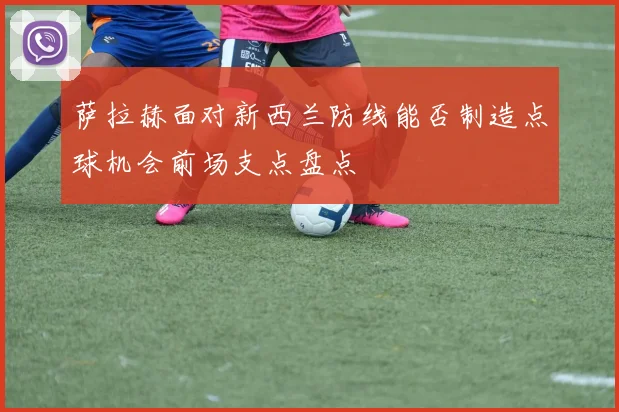 萨拉赫面对新西兰防线能否制造点球机会前场支点盘点