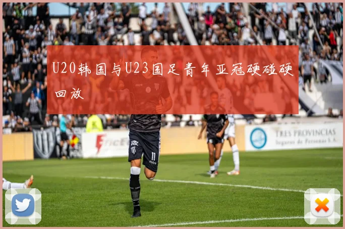 U20韩国与U23国足青年亚冠硬碰硬回放