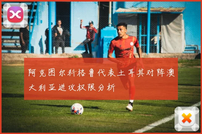 阿克图尔科格鲁代表土耳其对阵澳大利亚进攻权限分析