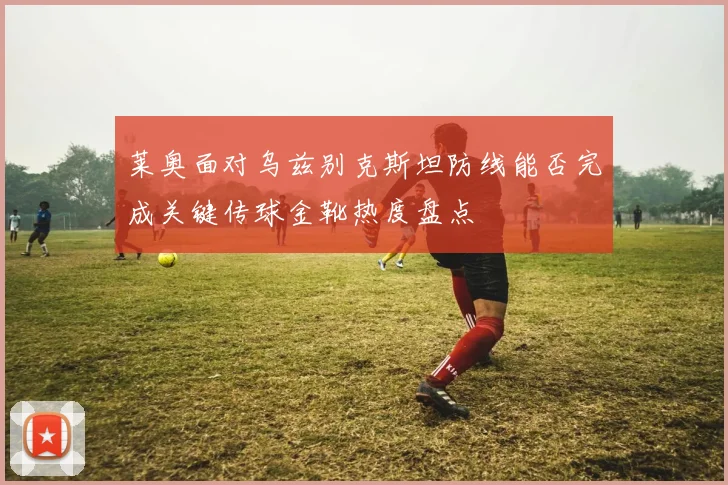 莱奥面对乌兹别克斯坦防线能否完成关键传球金靴热度盘点