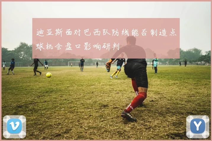 迪亚斯面对巴西队防线能否制造点球机会盘口影响研判