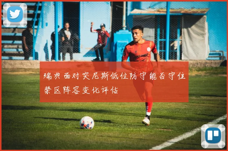 瑞典面对突尼斯低位防守能否守住禁区阵容变化评估