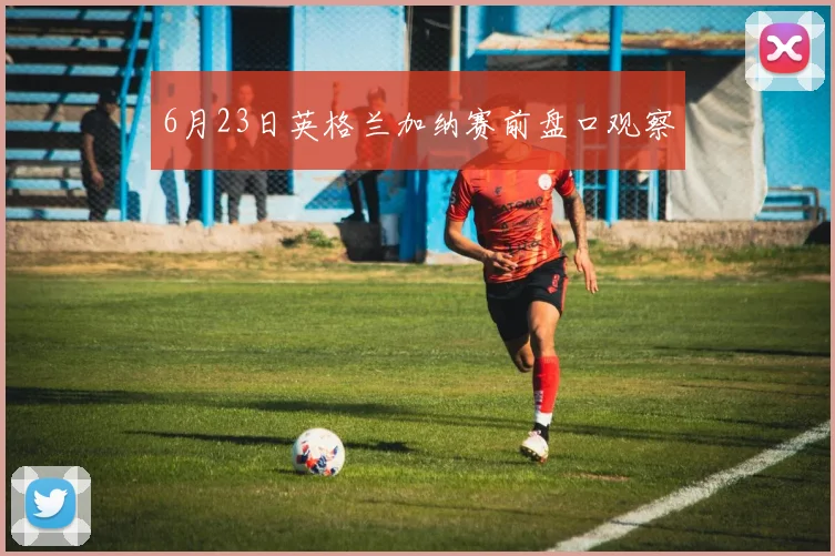 6月23日英格兰加纳赛前盘口观察