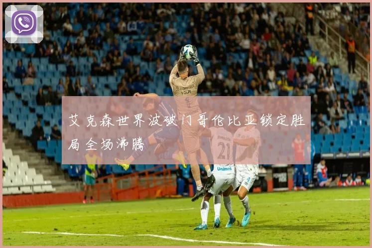 艾克森世界波破门哥伦比亚锁定胜局全场沸腾