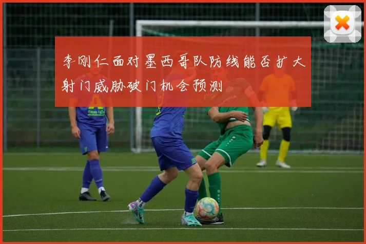 李刚仁面对墨西哥队防线能否扩大射门威胁破门机会预测