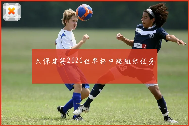 久保建英2026世界杯中路组织任务