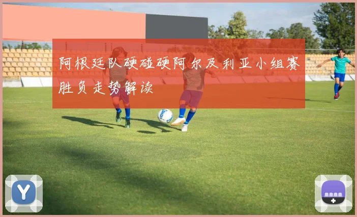 阿根廷队硬碰硬阿尔及利亚小组赛胜负走势解读