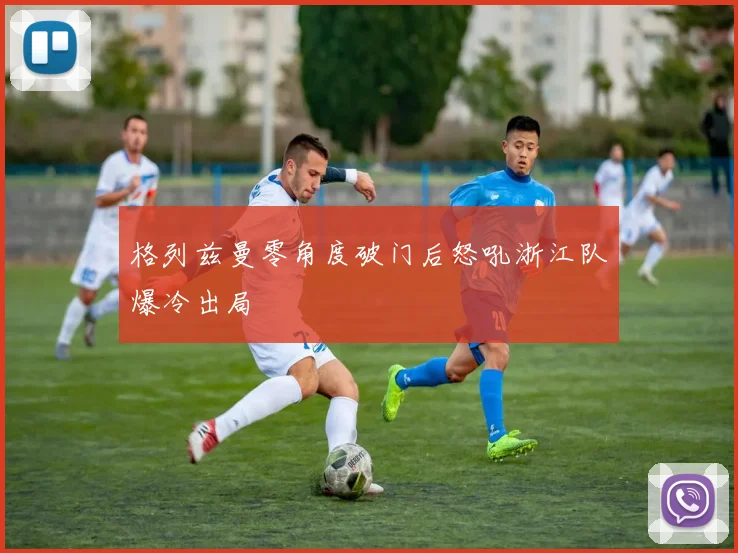 格列兹曼零角度破门后怒吼浙江队爆冷出局